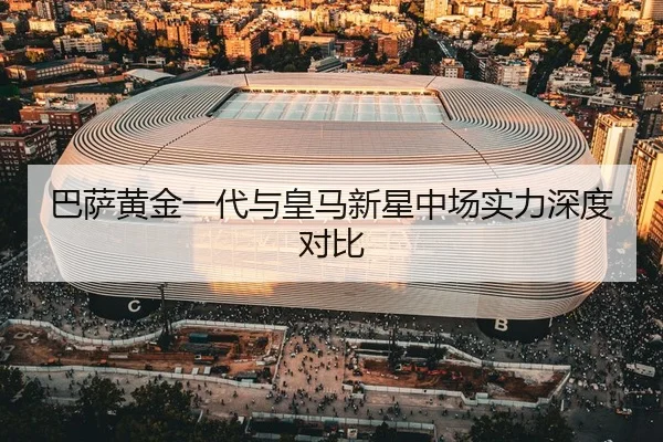 巴萨黄金一代与皇马新星中场实力深度对比（6T）